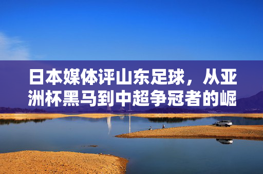 日本媒体评山东足球，从亚洲杯黑马到中超争冠者的崛起轨迹与深层挑战，日本媒体视角下山东足球，从亚洲杯黑马到中超争冠者的崛起路径与深层挑战