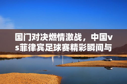 国门对决燃情激战，中国vs菲律宾足球赛精彩瞬间与深层思考