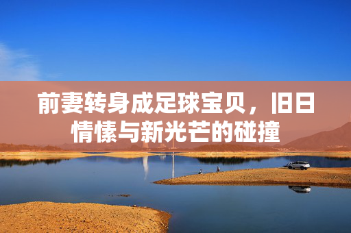 前妻转身成足球宝贝，旧日情愫与新光芒的碰撞