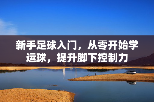 新手足球入门，从零开始学运球，提升脚下控制力