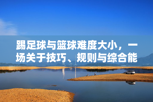 踢足球与篮球难度大小，一场关于技巧、规则与综合能力的深度对比