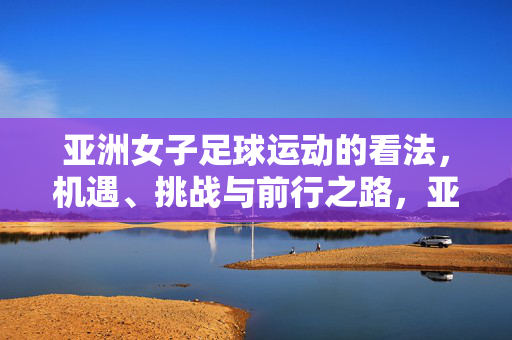 亚洲女子足球运动的看法，机遇、挑战与前行之路，亚洲女子足球运动的机遇、挑战与前行之路