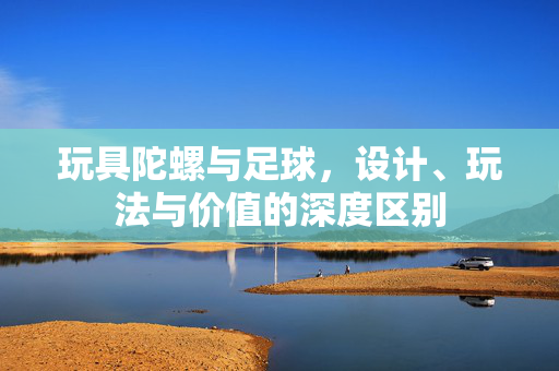 玩具陀螺与足球，设计、玩法与价值的深度区别