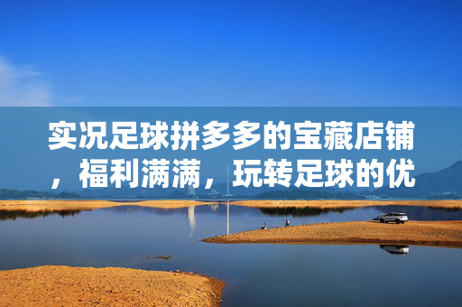 实况足球拼多多的宝藏店铺，福利满满，玩转足球的优选之地，实况足球拼多多的宝藏店铺，福利满满，玩转足球的优选之地