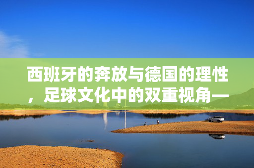 西班牙的奔放与德国的理性，足球文化中的双重视角——从战术哲学到时代变迁，西班牙的奔放与德国的理性，足球文化中的双重视角——从战术哲学到时代变迁
