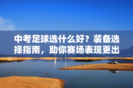 中考足球选什么好？装备选择指南，助你赛场表现更出色，中考足球装备选择指南，助你赛场表现更出色，选对装备很重要
