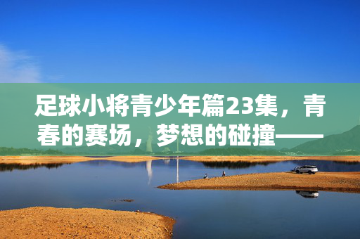 足球小将青少年篇23集，青春的赛场，梦想的碰撞——一场决定性的对决与成长的洗礼