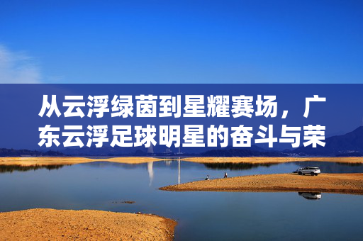 从云浮绿茵到星耀赛场，广东云浮足球明星的奋斗与荣光——记云浮籍足球运动员的青春与荣耀