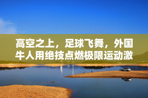 高空之上，足球飞舞，外国牛人用绝技点燃极限运动激情，高空之上，足球飞舞，外国牛人用绝技点燃极限运动激情