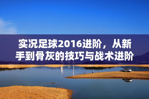 实况足球2016进阶，从新手到骨灰的技巧与战术进阶指南