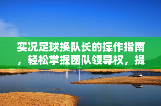 实况足球换队长的操作指南，轻松掌握团队领导权，提升球队凝聚力，实况足球换队长操作指南，轻松掌握团队领导权，提升球队凝聚力