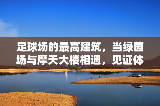 足球场的最高建筑，当绿茵场与摩天大楼相遇，见证体育与建筑的巅峰融合