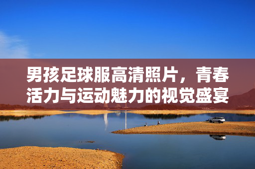 男孩足球服高清照片，青春活力与运动魅力的视觉盛宴
