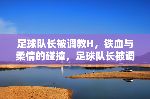 足球队长被调教H，铁血与柔情的碰撞，足球队长被调教H，铁血与柔情的碰撞
