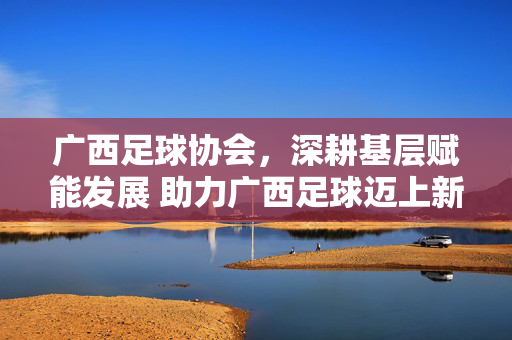 广西足球协会，深耕基层赋能发展 助力广西足球迈上新台阶，广西足球协会深耕基层赋能发展 助力广西足球迈上新台阶