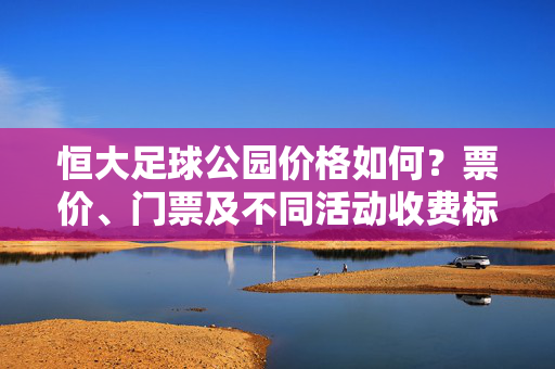 恒大足球公园价格如何？票价、门票及不同活动收费标准全面解析