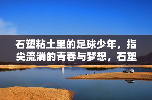 石塑粘土里的足球少年，指尖流淌的青春与梦想，石塑粘土里的足球少年，指尖流淌的青春与梦想