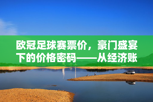 欧冠足球赛票价，豪门盛宴下的价格密码——从经济账本看赛事的门票哲学