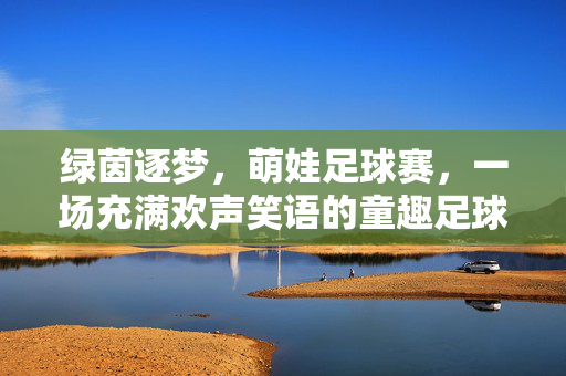 绿茵逐梦，萌娃足球赛，一场充满欢声笑语的童趣足球盛宴