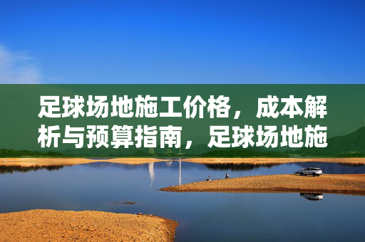 足球场地施工价格，成本解析与预算指南，足球场地施工价格，成本解析与预算指南