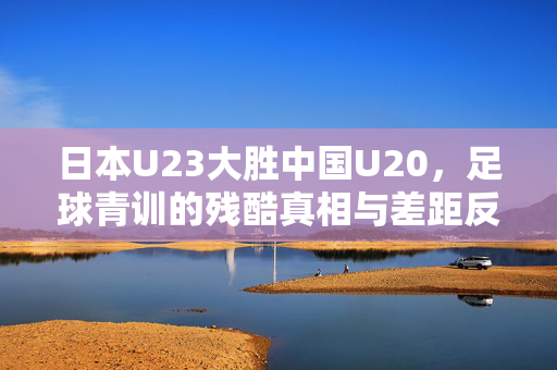 日本U23大胜中国U20，足球青训的残酷真相与差距反思