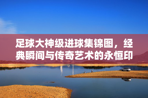 足球大神级进球集锦图，经典瞬间与传奇艺术的永恒印记