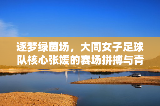 逐梦绿茵场，大同女子足球队核心张媛的赛场拼搏与青春风采