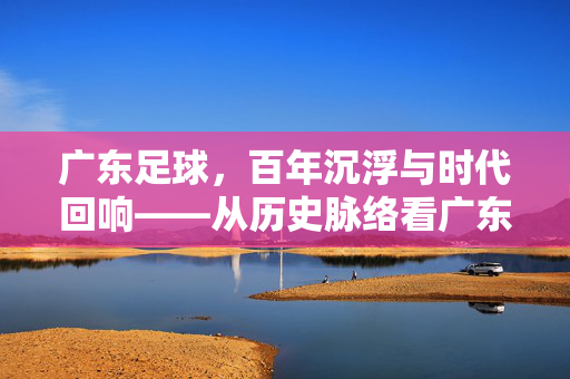 广东足球，百年沉浮与时代回响——从历史脉络看广东足球的辉煌与挑战