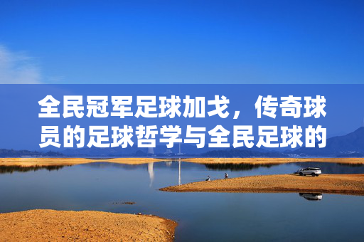 全民冠军足球加戈，传奇球员的足球哲学与全民足球的璀璨星河