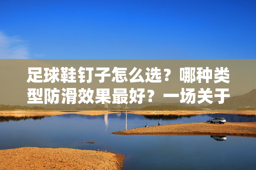 足球鞋钉子怎么选？哪种类型防滑效果最好？一场关于抓地力的深度解析，足球鞋钉子怎么选？哪种类型防滑效果最好？抓地力深度解析