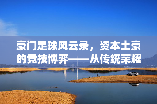 豪门足球风云录，资本土豪的竞技博弈——从传统荣耀到金元时代的冲击与重塑