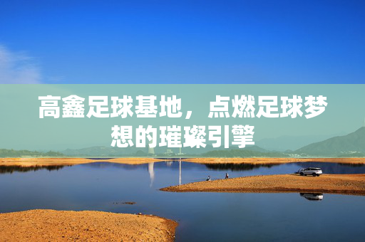 高鑫足球基地，点燃足球梦想的璀璨引擎
