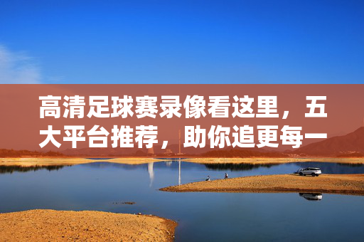 高清足球赛录像看这里，五大平台推荐，助你追更每一场精彩对决，高清足球赛录像看这里，五大平台推荐，助你追更每一场精彩对决