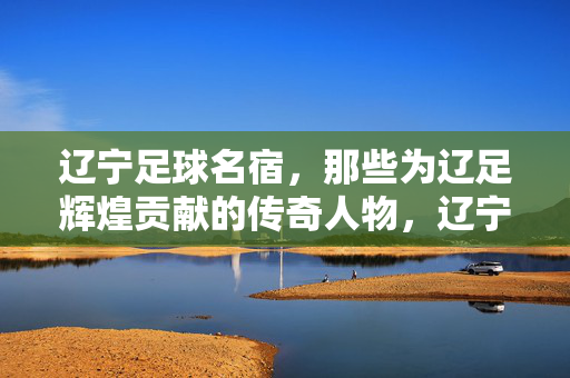 辽宁足球名宿，那些为辽足辉煌贡献的传奇人物，辽宁足球名宿，那些为辽足辉煌贡献的传奇人物