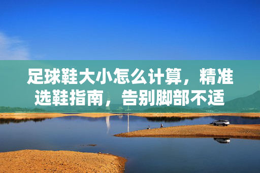 足球鞋大小怎么计算，精准选鞋指南，告别脚部不适