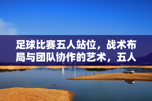 足球比赛五人站位，战术布局与团队协作的艺术，五人足球站位与战术布局，团队协作的艺术