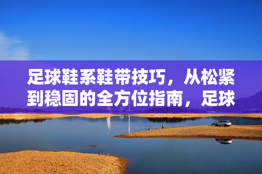 足球鞋系鞋带技巧，从松紧到稳固的全方位指南，足球鞋系鞋带技巧，从松紧到稳固的全方位指南