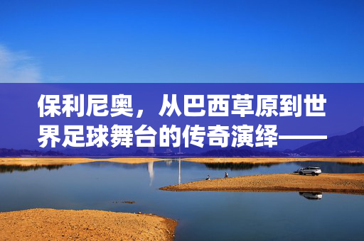 保利尼奥，从巴西草原到世界足球舞台的传奇演绎——解析其足球生涯的璀璨篇章