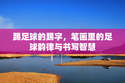 踢足球的踢字，笔画里的足球韵律与书写智慧