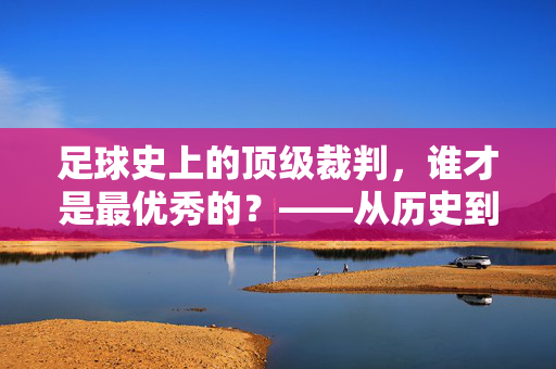 足球史上的顶级裁判,谁才是最优秀的?——从历史到现代的标杆人物与技术公正的探讨
