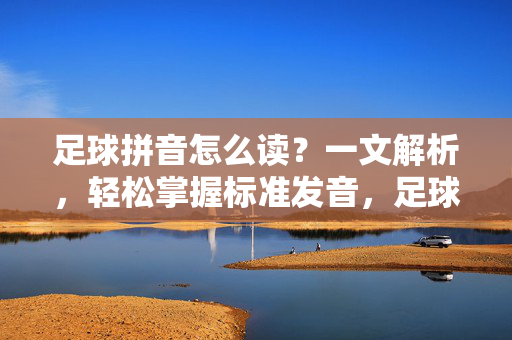 足球拼音怎么读？一文解析，轻松掌握标准发音，足球拼音怎么读？一文解析，轻松掌握标准发音