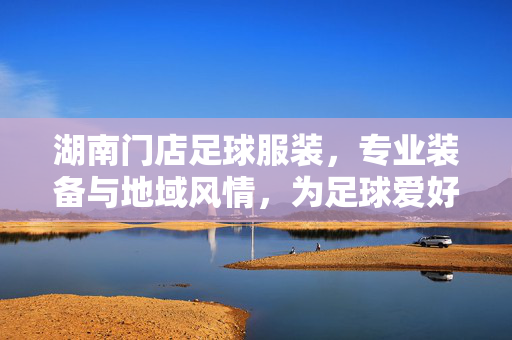 湖南门店足球服装，专业装备与地域风情，为足球爱好者打造赛场风采