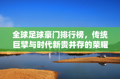 全球足球豪门排行榜，传统巨擘与时代新贵并存的荣耀榜单