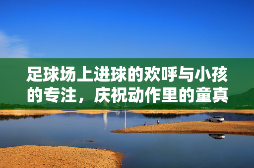 足球场上进球的欢呼与小孩的专注，庆祝动作里的童真与热爱
