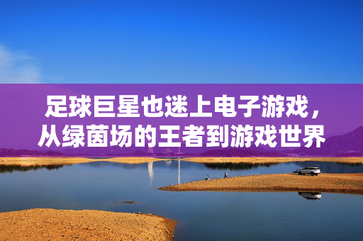 足球巨星也迷上电子游戏，从绿茵场的王者到游戏世界的铁粉