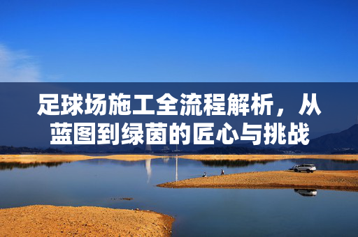 足球场施工全流程解析，从蓝图到绿茵的匠心与挑战