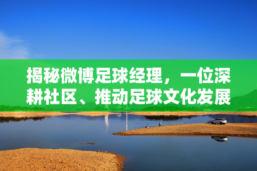 揭秘微博足球经理，一位深耕社区、推动足球文化发展的社区达人，揭秘微博足球经理，深耕社区推动足球文化发展的社区达人