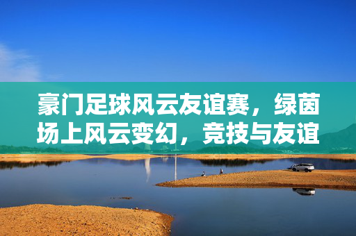 豪门足球风云友谊赛，绿茵场上风云变幻，竞技与友谊的交融