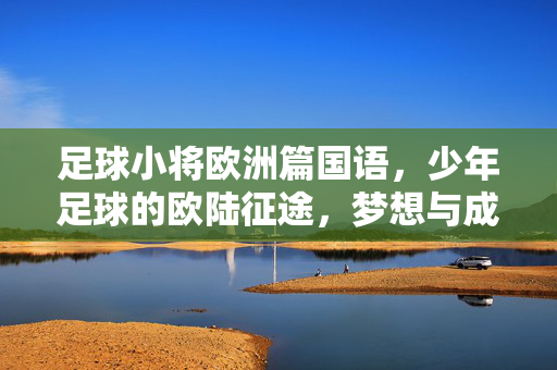 足球小将欧洲篇国语，少年足球的欧陆征途，梦想与成长的青春赞歌