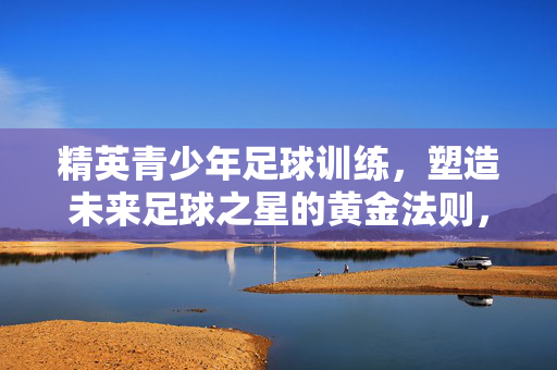 精英青少年足球训练，塑造未来足球之星的黄金法则，精英青少年足球训练，塑造未来足球之星的黄金法则